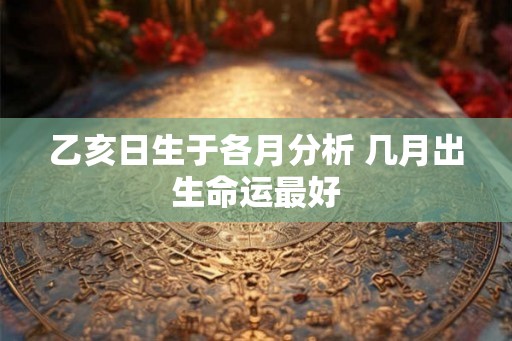 乙亥日生于各月分析 几月出生命运最好