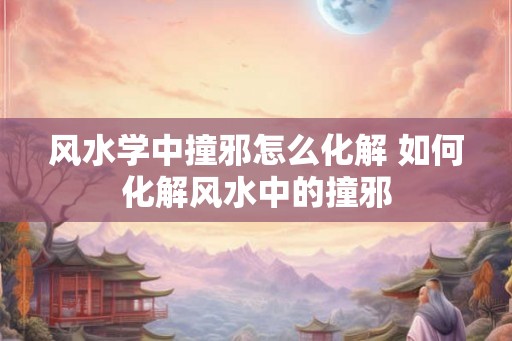 风水学中撞邪怎么化解 如何化解风水中的撞邪