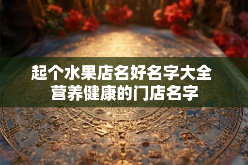 起个水果店名好名字大全 营养健康的门店名字 起个水果店名好名字大全 营养健康的门店名字