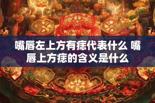 嘴唇左上方有痣代表什么 嘴唇上方痣的含义是什么 嘴唇左上方有痣代表什么 嘴唇上方痣的含义是什么