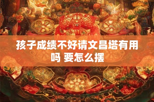 孩子成绩不好请文昌塔有用吗 要怎么摆 孩子成绩不好请文昌塔有用吗 要怎么摆
