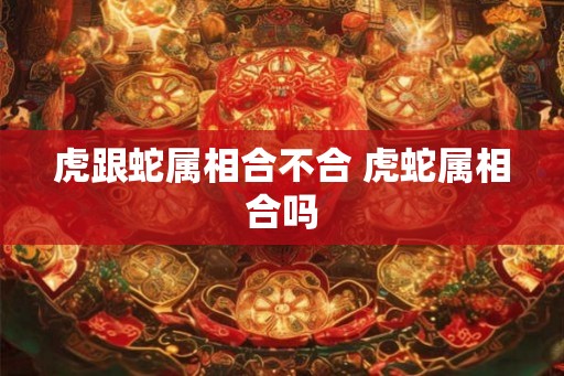 虎跟蛇属相合不合 虎蛇属相合吗