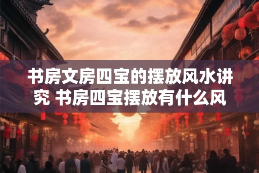 书房文房四宝的摆放风水讲究 书房四宝摆放有什么风水讲究 书房文房四宝的摆放风水讲究 书房四宝摆放有什么风水讲究