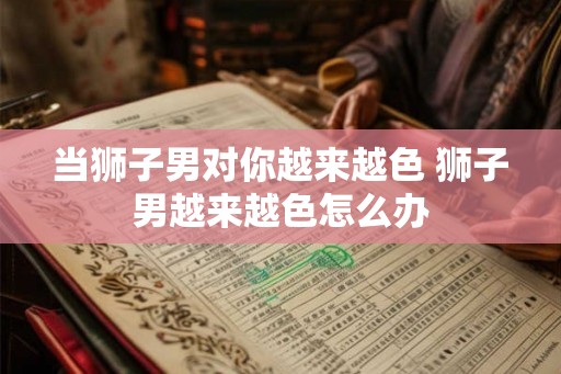 当狮子男对你越来越色 狮子男越来越色怎么办