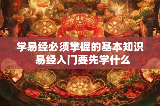 学易经必须掌握的基本知识 易经入门要先学什么 学易经必须掌握的基本知识 易经入门要先学什么