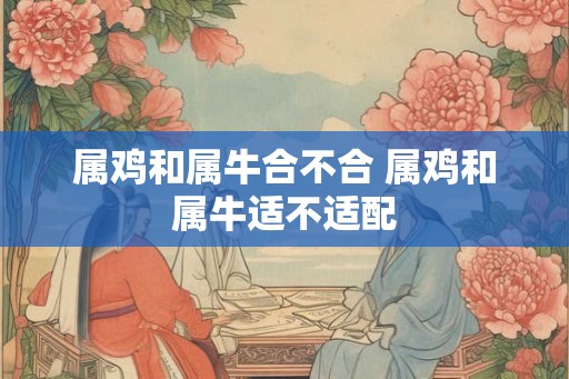 属鸡和属牛合不合 属鸡和属牛适不适配 属鸡和属牛合不合 属鸡和属牛适不适配