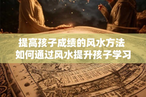 提高孩子成绩的风水方法 如何通过风水提升孩子学习成绩