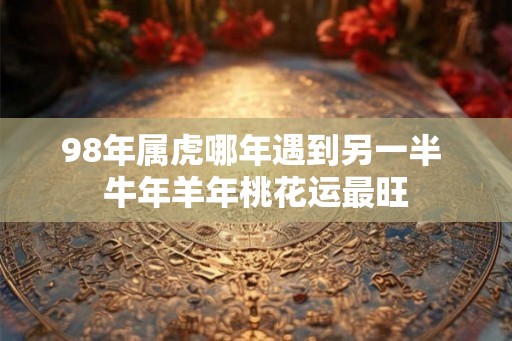 98年属虎哪年遇到另一半 牛年羊年桃花运最旺