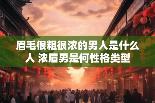 眉毛很粗很浓的男人是什么人 浓眉男是何性格类型 眉毛很粗很浓的男人是什么人 浓眉男是何性格类型