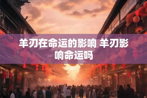 羊刃在命运的影响 羊刃影响命运吗
