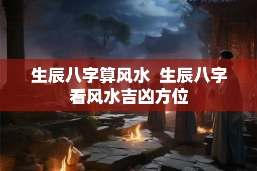 生辰八字算风水 生辰八字看风水吉凶方位 生辰八字算风水 生辰八字看风水吉凶方位