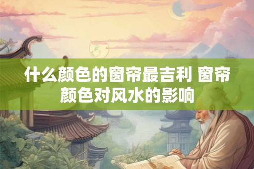 什么颜色的窗帘最吉利 窗帘颜色对风水的影响