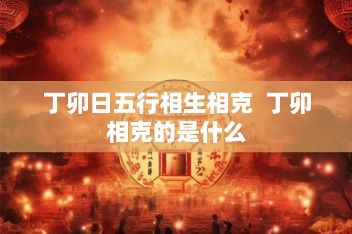 丁卯日五行相生相克 丁卯相克的是什么 丁卯日五行相生相克 丁卯相克的是什么