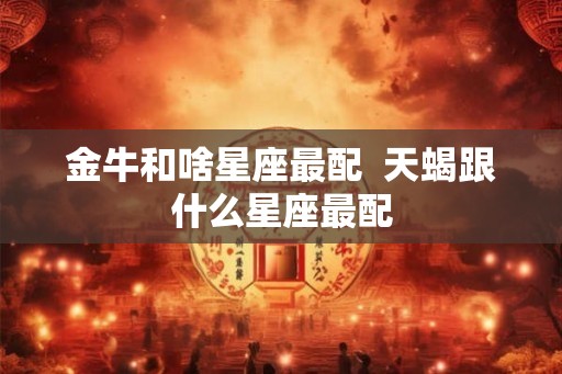 金牛和啥星座最配  天蝎跟什么星座最配