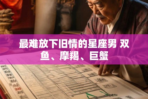 最难放下旧情的星座男 双鱼、摩羯、巨蟹