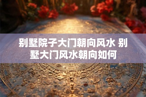 别墅院子大门朝向风水 别墅大门风水朝向如何