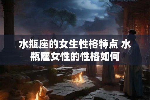 水瓶座的女生性格特点 水瓶座女性的性格如何