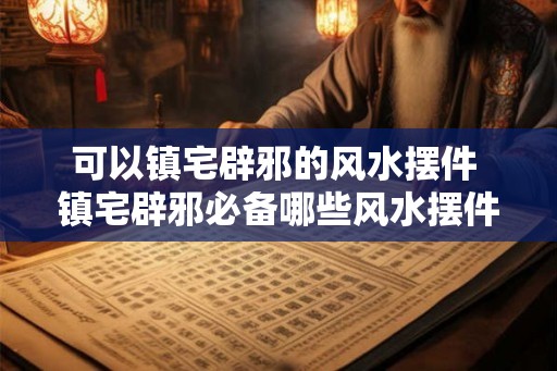 可以镇宅辟邪的风水摆件 镇宅辟邪必备哪些风水摆件可选 可以镇宅辟邪的风水摆件 镇宅辟邪必备哪些风水摆件可选
