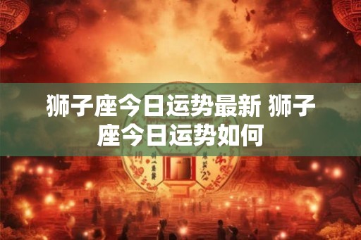 狮子座今日运势最新 狮子座今日运势如何