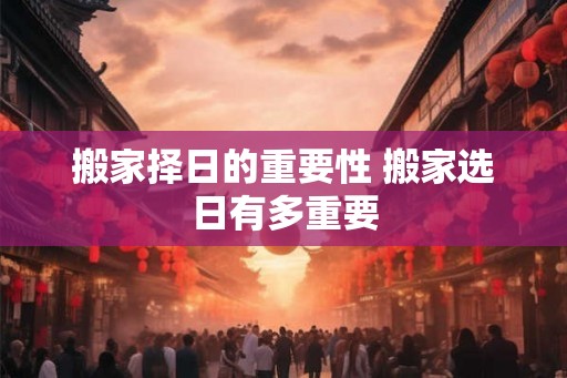 搬家择日的重要性 搬家选日有多重要