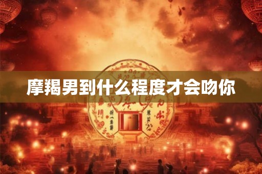 摩羯男到什么程度才会吻你