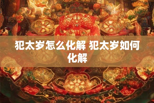 犯太岁怎么化解 犯太岁如何化解