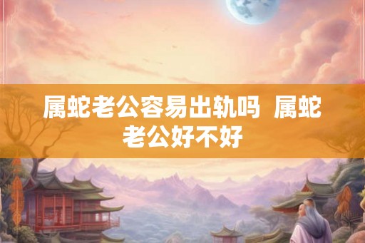 属蛇老公容易出轨吗  属蛇老公好不好