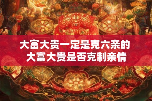 大富大贵一定是克六亲的 大富大贵是否克制亲情 大富大贵一定是克六亲的 大富大贵是否克制亲情