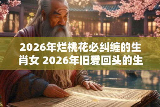 2026年烂桃花必纠缠的生肖女 2026年旧爱回头的生肖女 2026年烂桃花必纠缠的生肖女 2026年旧爱回头的生肖女