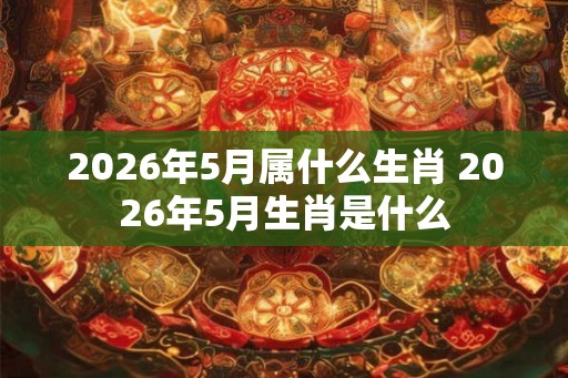 2026年5月属什么生肖 2026年5月生肖是什么