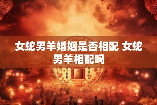 女蛇男羊婚姻是否相配 女蛇男羊相配吗
