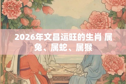 2026年文昌运旺的生肖 属兔、属蛇、属猴