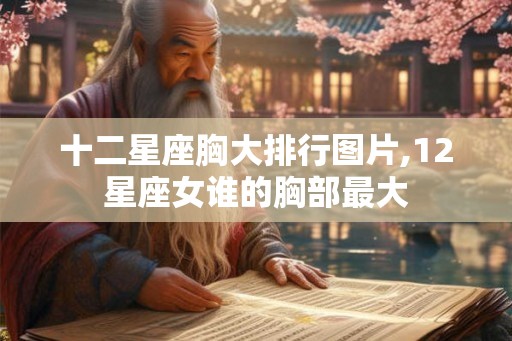 十二星座胸大排行图片,12星座女谁的胸部最大 十二星座胸大排行图片,12星座女谁的胸部最大
