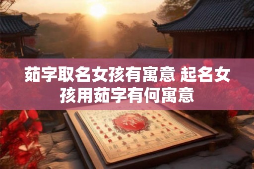 茹字取名女孩有寓意 起名女孩用茹字有何寓意