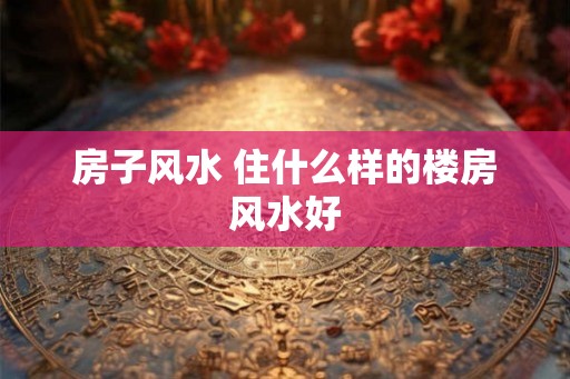 房子风水 住什么样的楼房风水好 房子风水 住什么样的楼房风水好