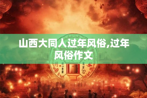 山西大同人过年风俗,过年风俗作文 山西大同人过年风俗,过年风俗作文