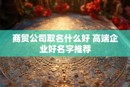 商贸公司取名什么好 高端企业好名字推荐