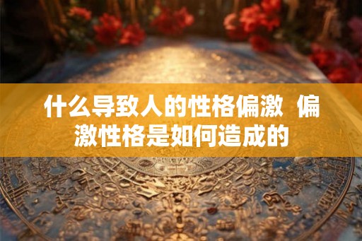 什么导致人的性格偏激  偏激性格是如何造成的