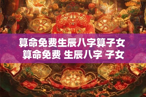 算命免费生辰八字算子女 算命免费 生辰八字 子女