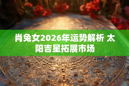 肖兔女2026年运势解析 太阳吉星拓展市场