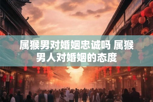 属猴男对婚姻忠诚吗 属猴男人对婚姻的态度 属猴男对婚姻忠诚吗 属猴男人对婚姻的态度