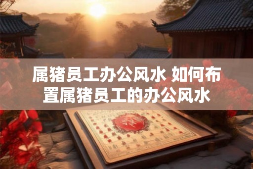 属猪员工办公风水 如何布置属猪员工的办公风水