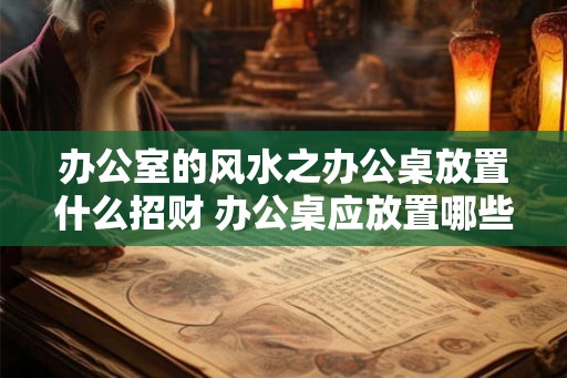 办公室的风水之办公桌放置什么招财 办公桌应放置哪些物品以招财