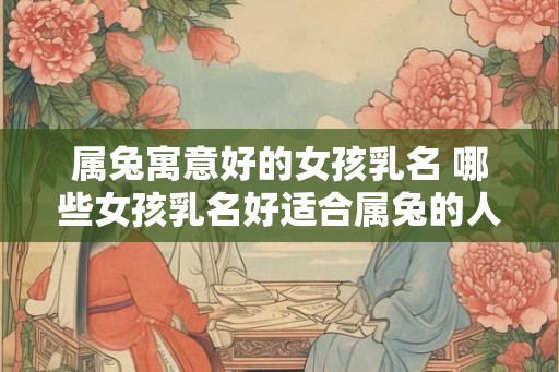 属兔寓意好的女孩乳名 哪些女孩乳名好适合属兔的人