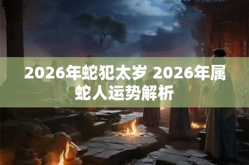 2026年蛇犯太岁 2026年属蛇人运势解析