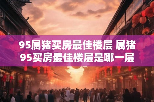 95属猪买房最佳楼层 属猪95买房最佳楼层是哪一层 95属猪买房最佳楼层 属猪95买房最佳楼层是哪一层