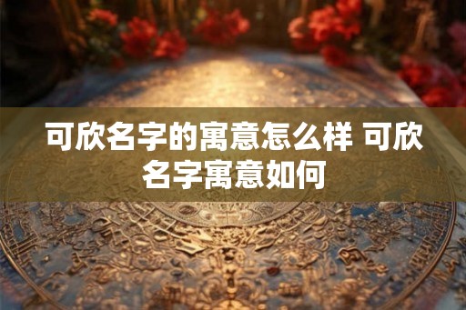 可欣名字的寓意怎么样 可欣名字寓意如何 可欣名字的寓意怎么样 可欣名字寓意如何
