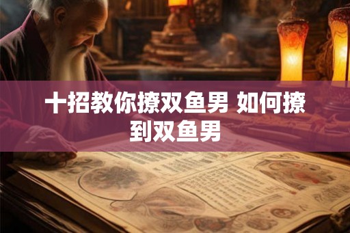 十招教你撩双鱼男 如何撩到双鱼男