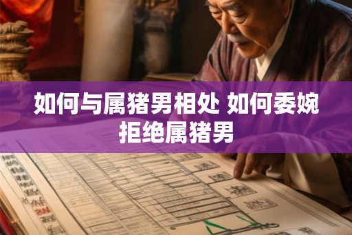如何与属猪男相处 如何委婉拒绝属猪男 如何与属猪男相处 如何委婉拒绝属猪男