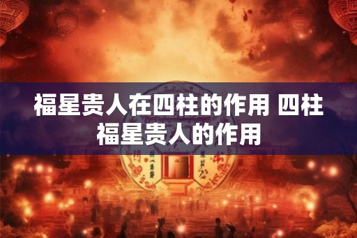 福星贵人在四柱的作用 四柱福星贵人的作用 福星贵人在四柱的作用 四柱福星贵人的作用